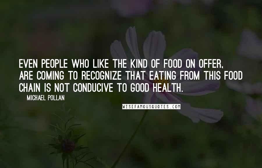 Michael Pollan Quotes: Even people who like the kind of food on offer, are coming to recognize that eating from this food chain is not conducive to good health.