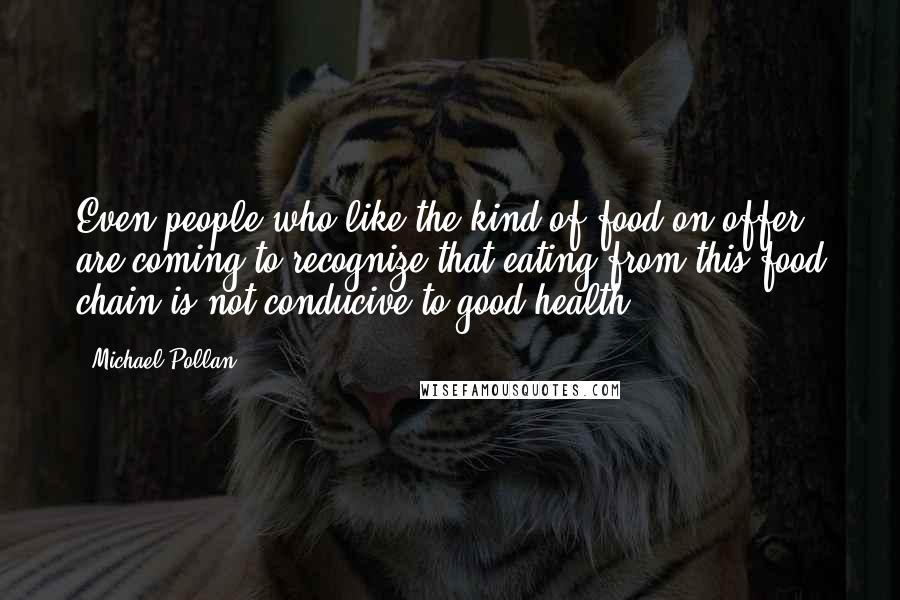 Michael Pollan Quotes: Even people who like the kind of food on offer, are coming to recognize that eating from this food chain is not conducive to good health.