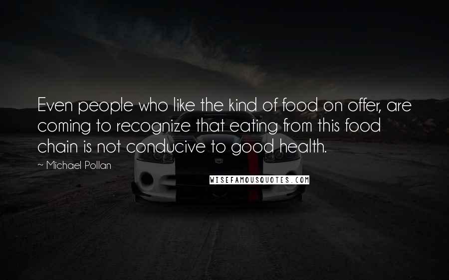 Michael Pollan Quotes: Even people who like the kind of food on offer, are coming to recognize that eating from this food chain is not conducive to good health.