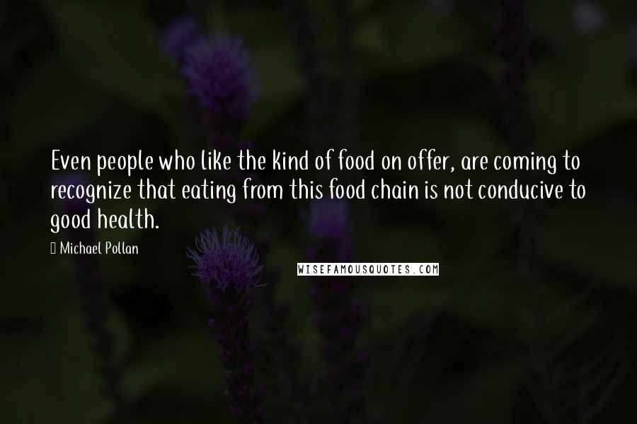 Michael Pollan Quotes: Even people who like the kind of food on offer, are coming to recognize that eating from this food chain is not conducive to good health.