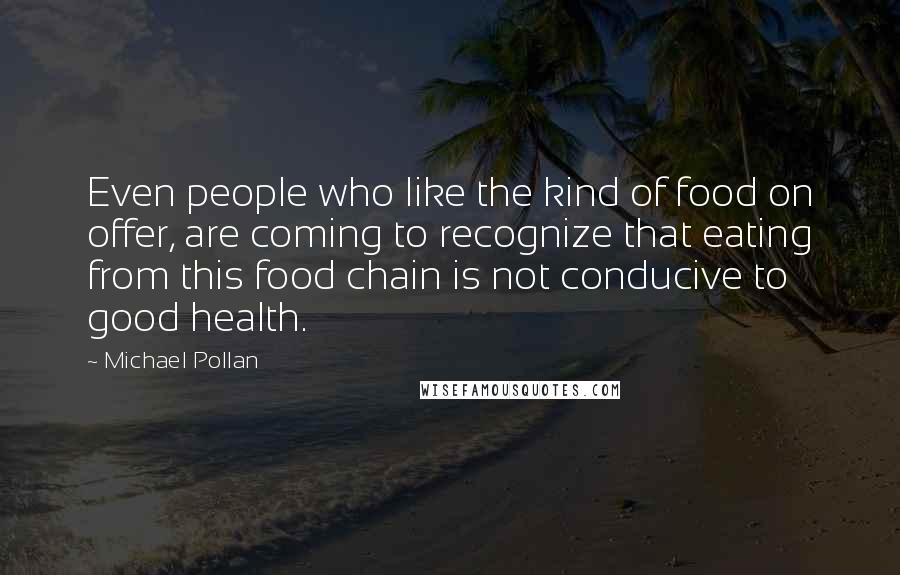 Michael Pollan Quotes: Even people who like the kind of food on offer, are coming to recognize that eating from this food chain is not conducive to good health.