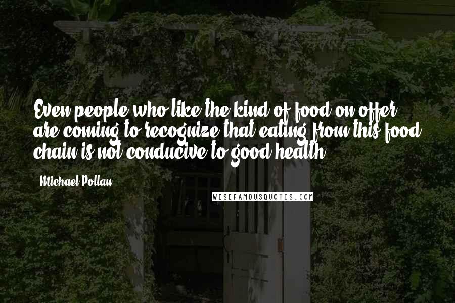 Michael Pollan Quotes: Even people who like the kind of food on offer, are coming to recognize that eating from this food chain is not conducive to good health.