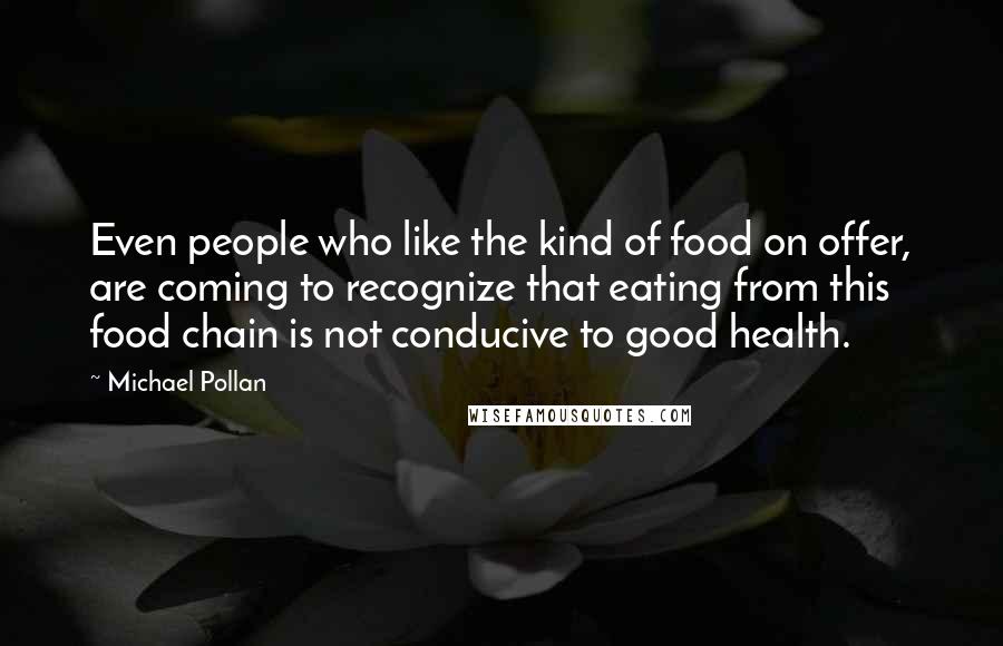 Michael Pollan Quotes: Even people who like the kind of food on offer, are coming to recognize that eating from this food chain is not conducive to good health.