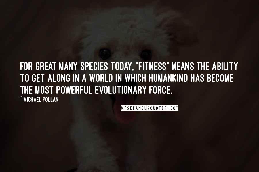 Michael Pollan Quotes: For great many species today, "fitness" means the ability to get along in a world in which humankind has become the most powerful evolutionary force.