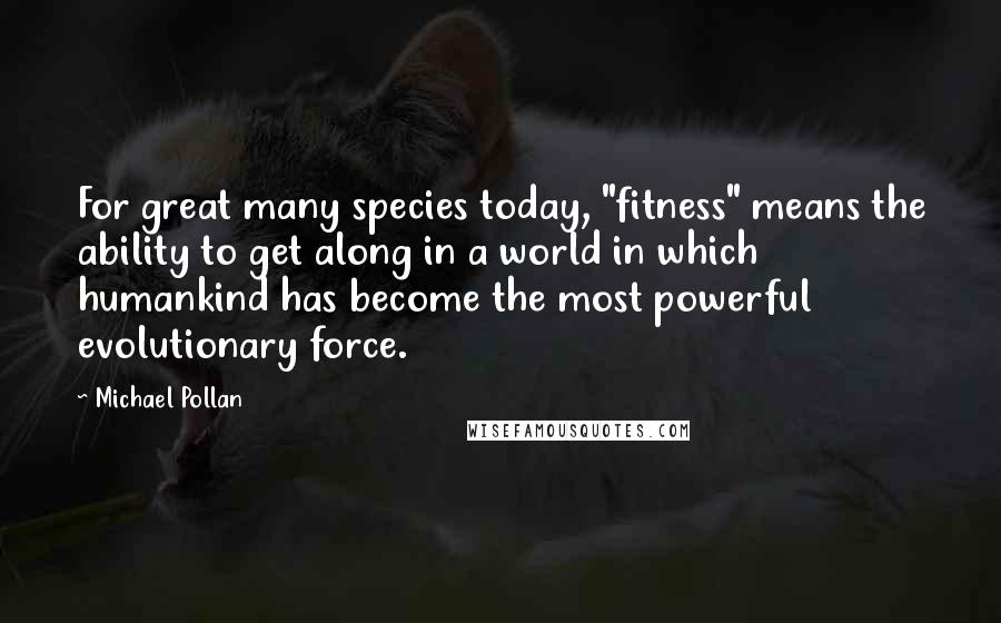 Michael Pollan Quotes: For great many species today, "fitness" means the ability to get along in a world in which humankind has become the most powerful evolutionary force.