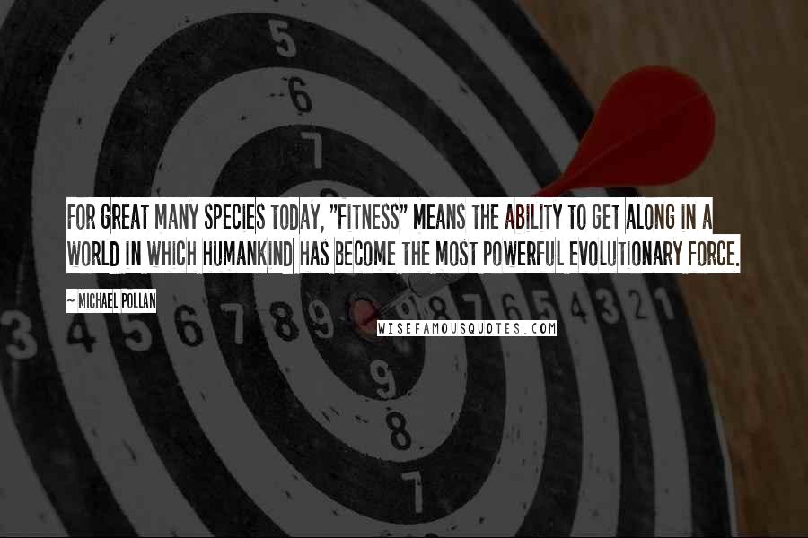 Michael Pollan Quotes: For great many species today, "fitness" means the ability to get along in a world in which humankind has become the most powerful evolutionary force.