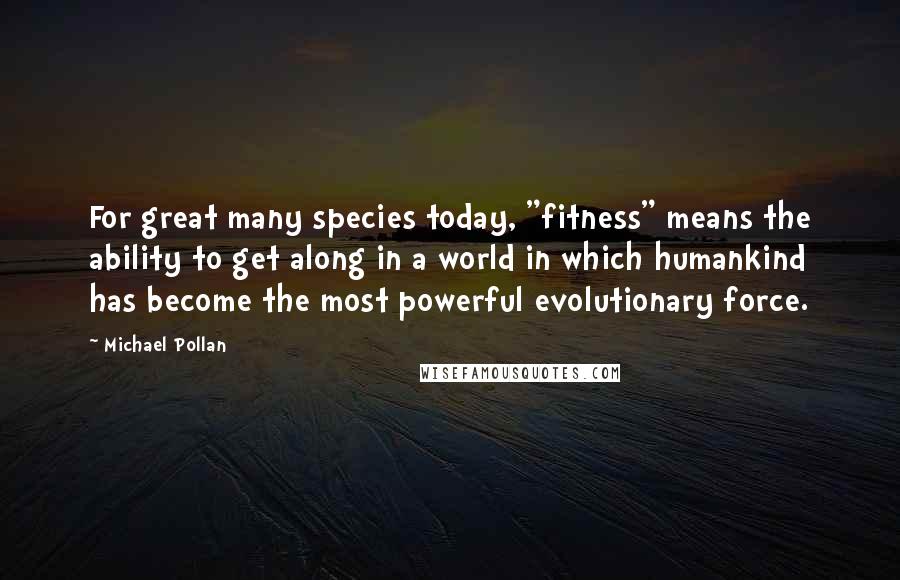 Michael Pollan Quotes: For great many species today, "fitness" means the ability to get along in a world in which humankind has become the most powerful evolutionary force.