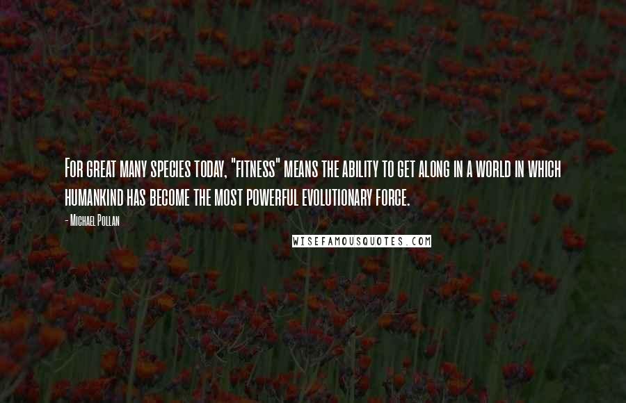 Michael Pollan Quotes: For great many species today, "fitness" means the ability to get along in a world in which humankind has become the most powerful evolutionary force.