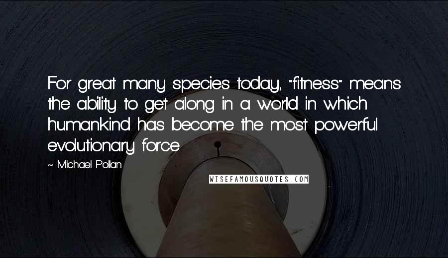 Michael Pollan Quotes: For great many species today, "fitness" means the ability to get along in a world in which humankind has become the most powerful evolutionary force.