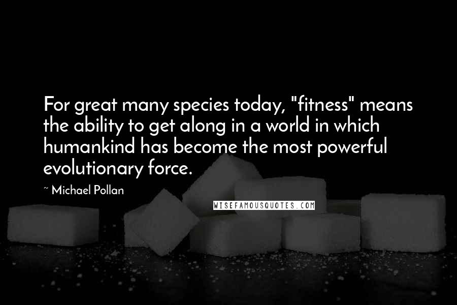 Michael Pollan Quotes: For great many species today, "fitness" means the ability to get along in a world in which humankind has become the most powerful evolutionary force.