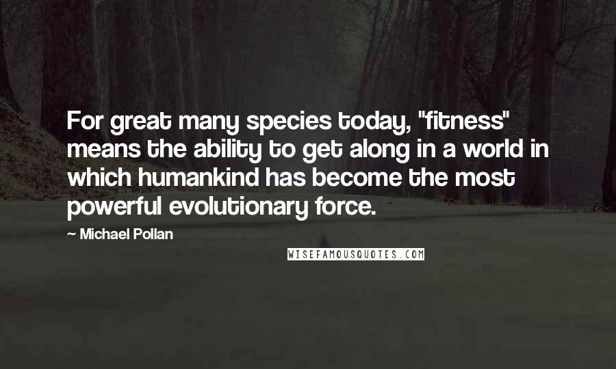 Michael Pollan Quotes: For great many species today, "fitness" means the ability to get along in a world in which humankind has become the most powerful evolutionary force.