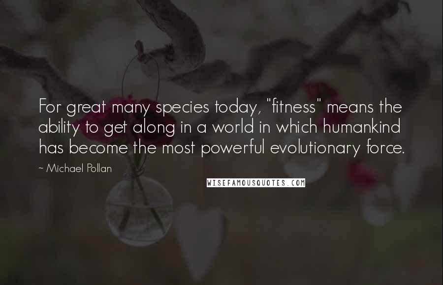 Michael Pollan Quotes: For great many species today, "fitness" means the ability to get along in a world in which humankind has become the most powerful evolutionary force.