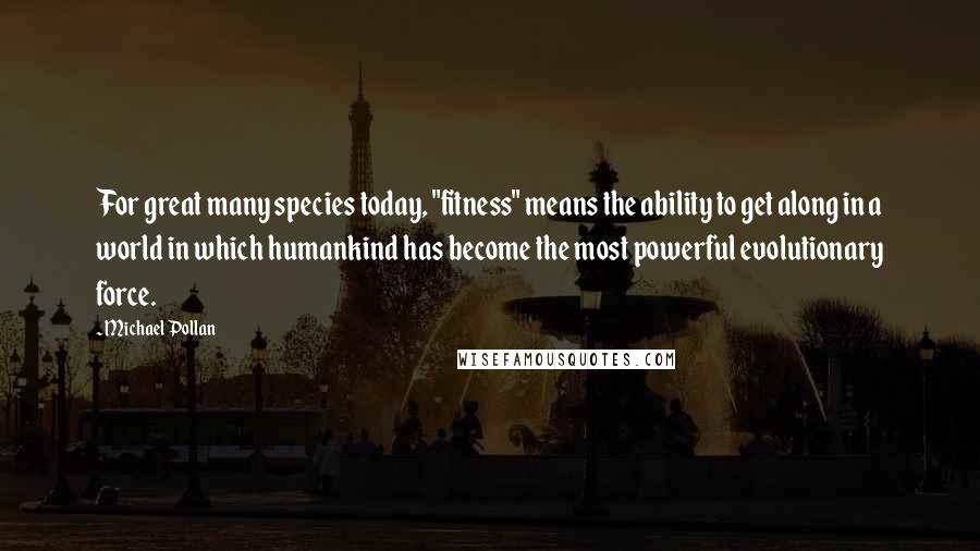 Michael Pollan Quotes: For great many species today, "fitness" means the ability to get along in a world in which humankind has become the most powerful evolutionary force.