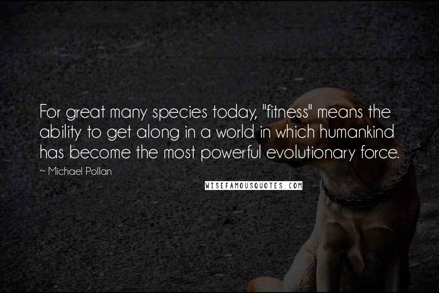 Michael Pollan Quotes: For great many species today, "fitness" means the ability to get along in a world in which humankind has become the most powerful evolutionary force.