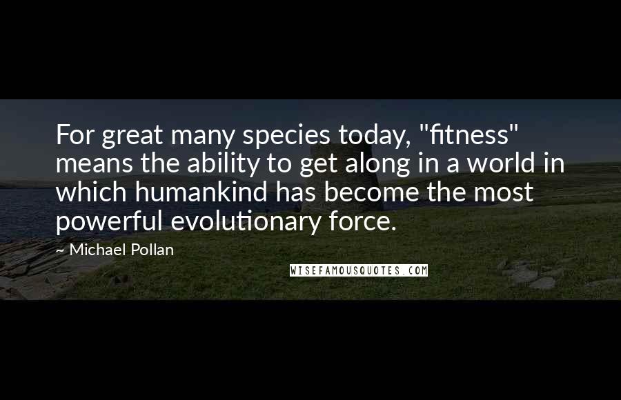 Michael Pollan Quotes: For great many species today, "fitness" means the ability to get along in a world in which humankind has become the most powerful evolutionary force.