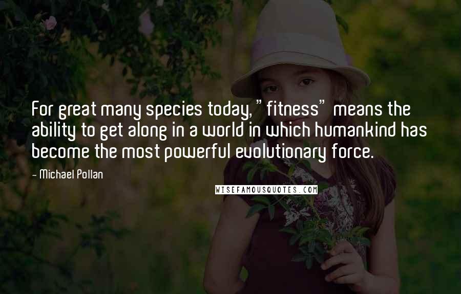 Michael Pollan Quotes: For great many species today, "fitness" means the ability to get along in a world in which humankind has become the most powerful evolutionary force.
