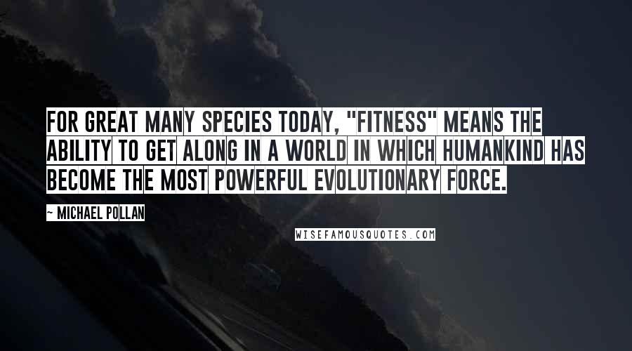 Michael Pollan Quotes: For great many species today, "fitness" means the ability to get along in a world in which humankind has become the most powerful evolutionary force.