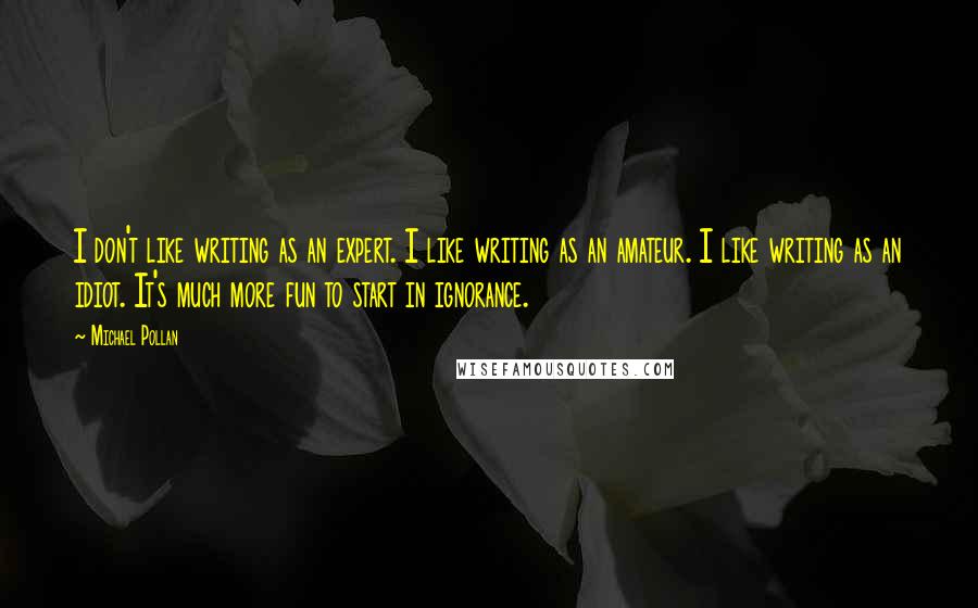 Michael Pollan Quotes: I don't like writing as an expert. I like writing as an amateur. I like writing as an idiot. It's much more fun to start in ignorance.