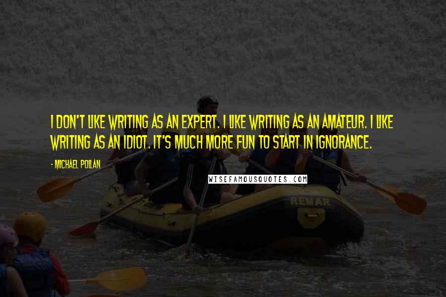 Michael Pollan Quotes: I don't like writing as an expert. I like writing as an amateur. I like writing as an idiot. It's much more fun to start in ignorance.