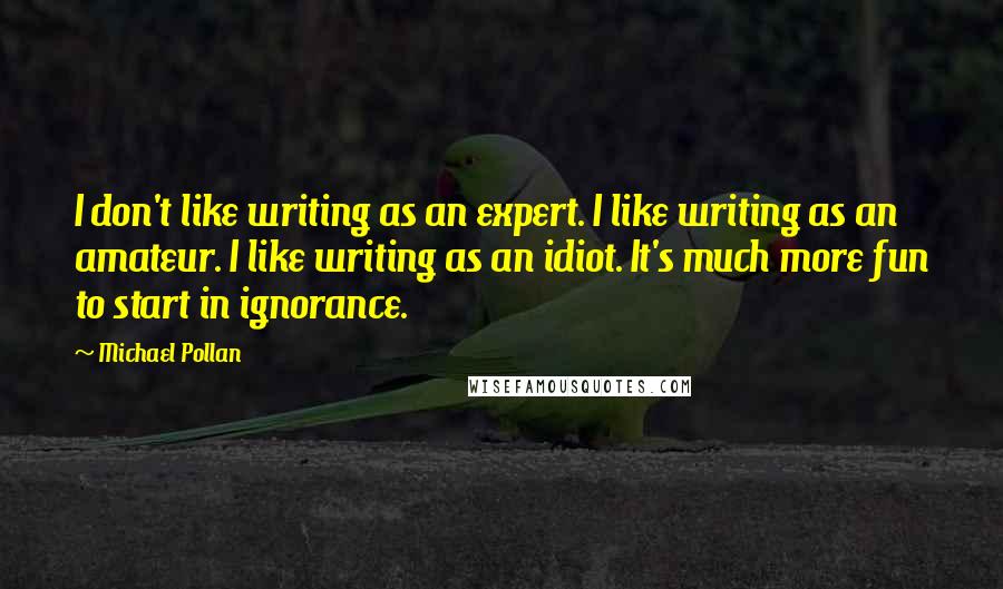 Michael Pollan Quotes: I don't like writing as an expert. I like writing as an amateur. I like writing as an idiot. It's much more fun to start in ignorance.