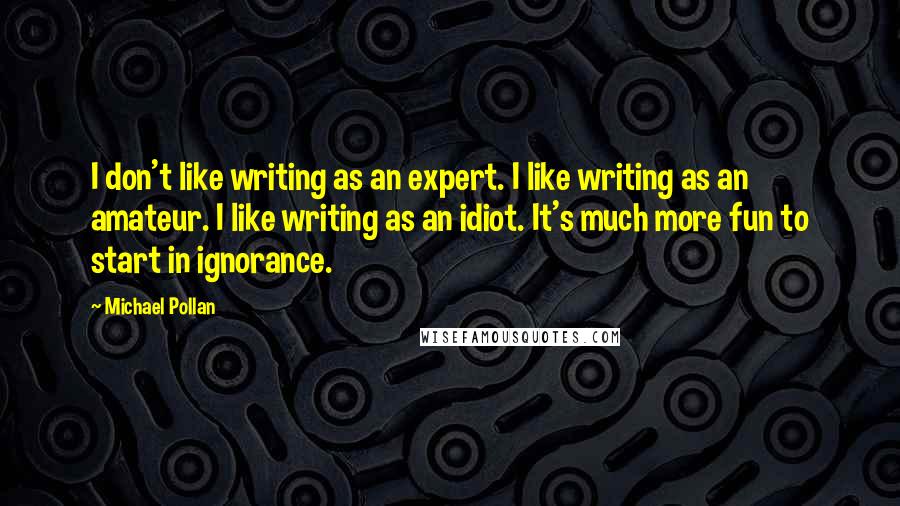 Michael Pollan Quotes: I don't like writing as an expert. I like writing as an amateur. I like writing as an idiot. It's much more fun to start in ignorance.