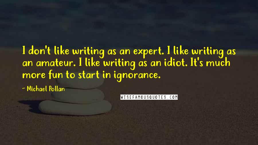 Michael Pollan Quotes: I don't like writing as an expert. I like writing as an amateur. I like writing as an idiot. It's much more fun to start in ignorance.