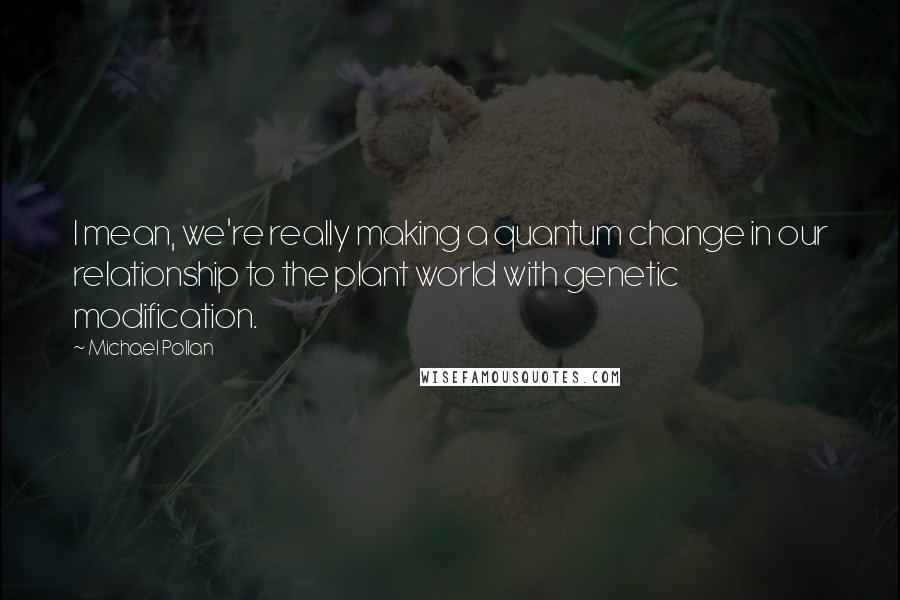 Michael Pollan Quotes: I mean, we're really making a quantum change in our relationship to the plant world with genetic modification.