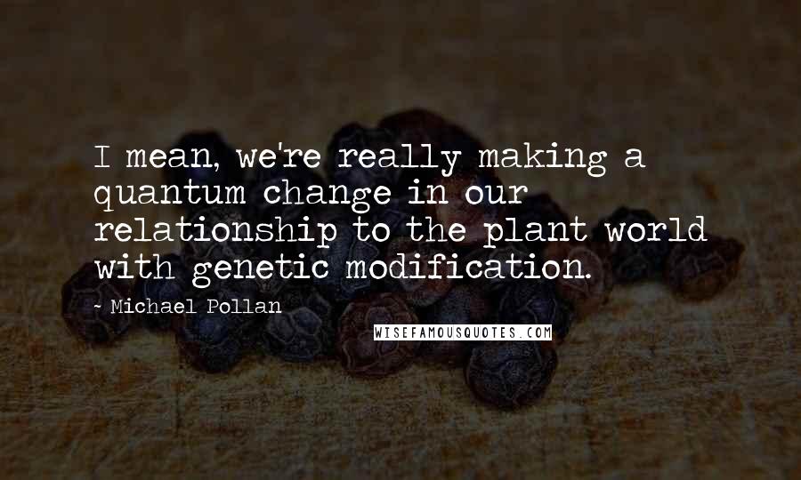 Michael Pollan Quotes: I mean, we're really making a quantum change in our relationship to the plant world with genetic modification.