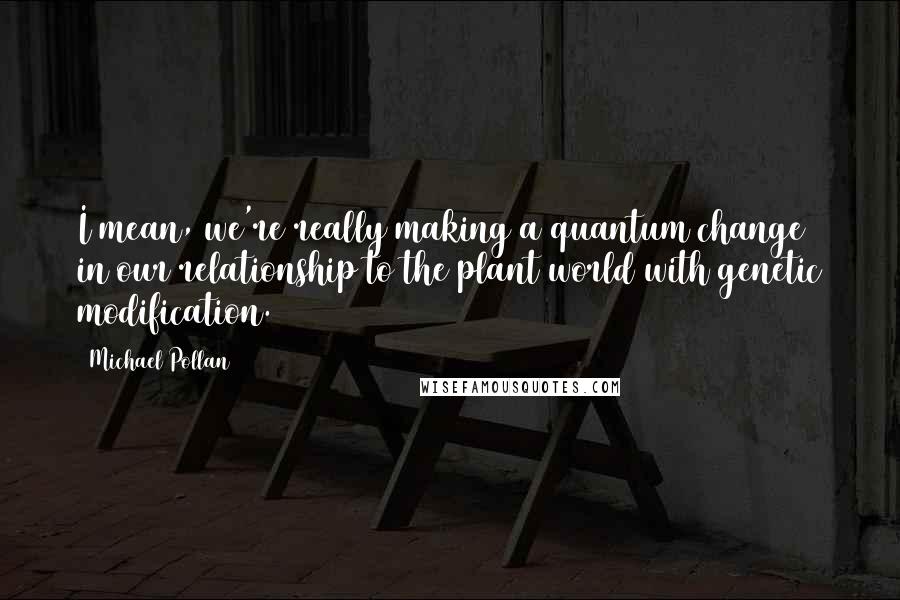 Michael Pollan Quotes: I mean, we're really making a quantum change in our relationship to the plant world with genetic modification.