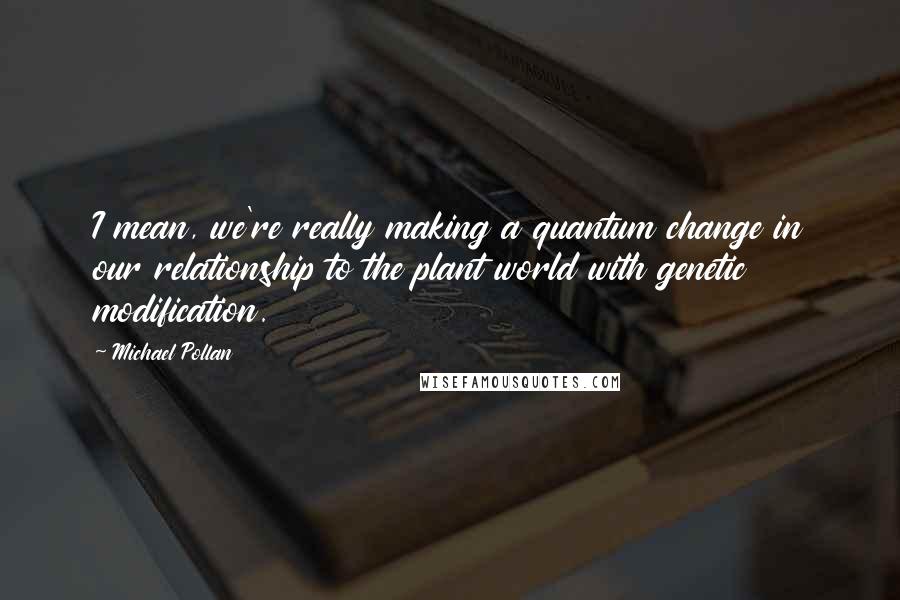 Michael Pollan Quotes: I mean, we're really making a quantum change in our relationship to the plant world with genetic modification.