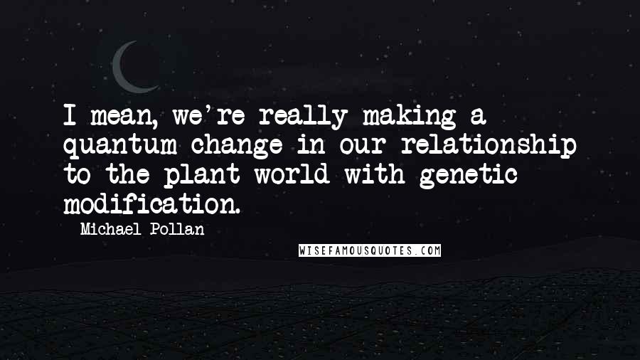 Michael Pollan Quotes: I mean, we're really making a quantum change in our relationship to the plant world with genetic modification.