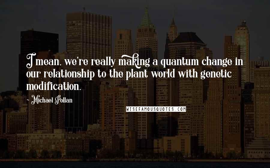 Michael Pollan Quotes: I mean, we're really making a quantum change in our relationship to the plant world with genetic modification.