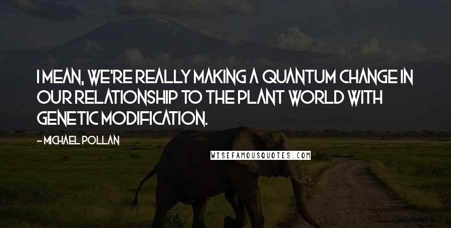 Michael Pollan Quotes: I mean, we're really making a quantum change in our relationship to the plant world with genetic modification.