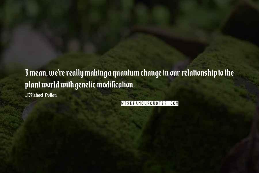 Michael Pollan Quotes: I mean, we're really making a quantum change in our relationship to the plant world with genetic modification.