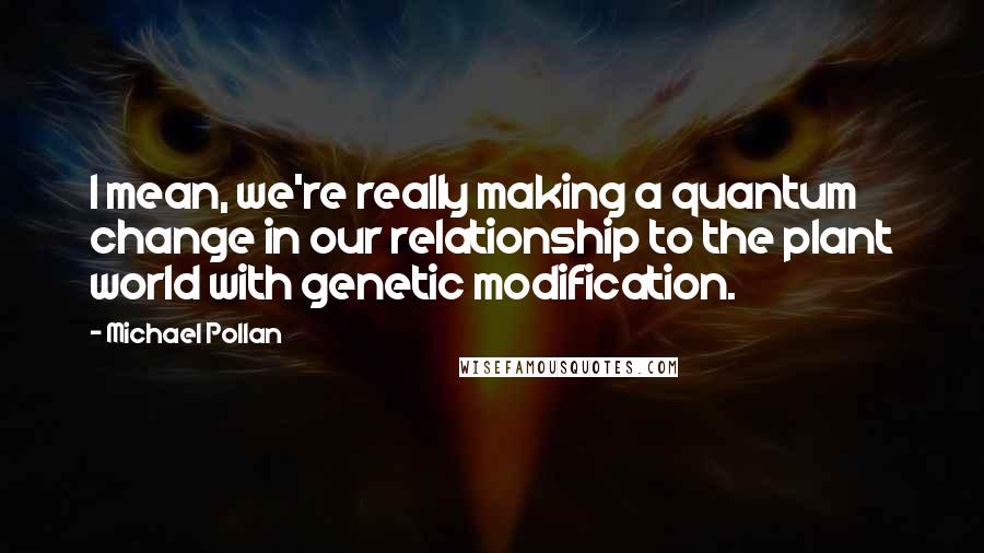 Michael Pollan Quotes: I mean, we're really making a quantum change in our relationship to the plant world with genetic modification.