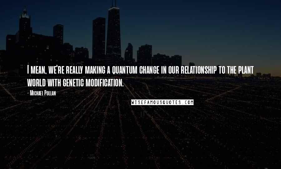 Michael Pollan Quotes: I mean, we're really making a quantum change in our relationship to the plant world with genetic modification.