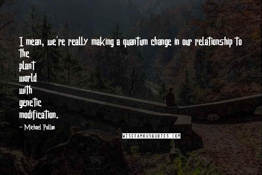 Michael Pollan Quotes: I mean, we're really making a quantum change in our relationship to the plant world with genetic modification.