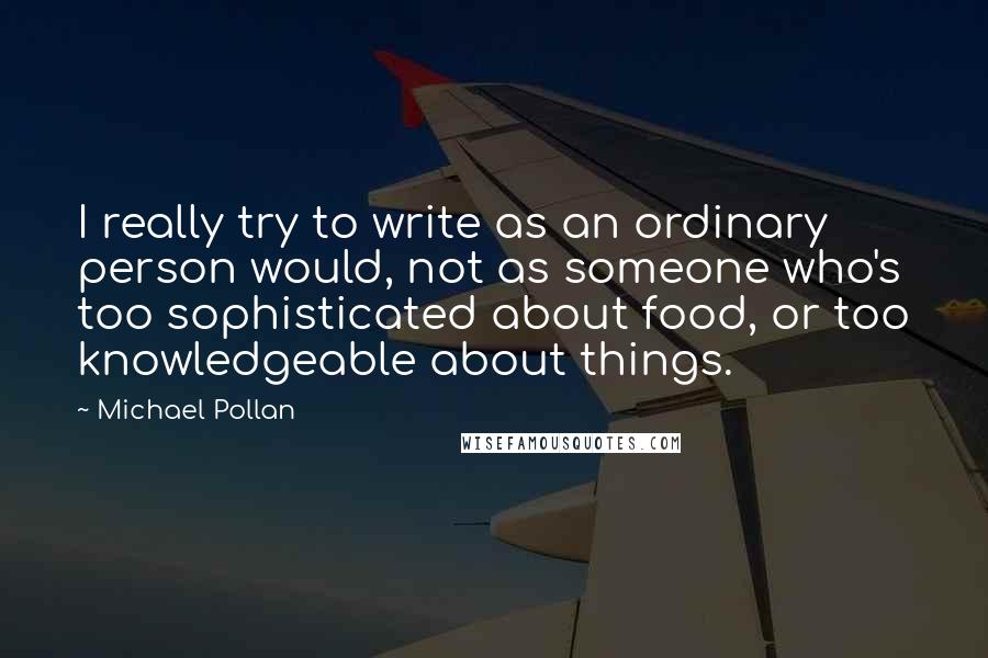 Michael Pollan Quotes: I really try to write as an ordinary person would, not as someone who's too sophisticated about food, or too knowledgeable about things.