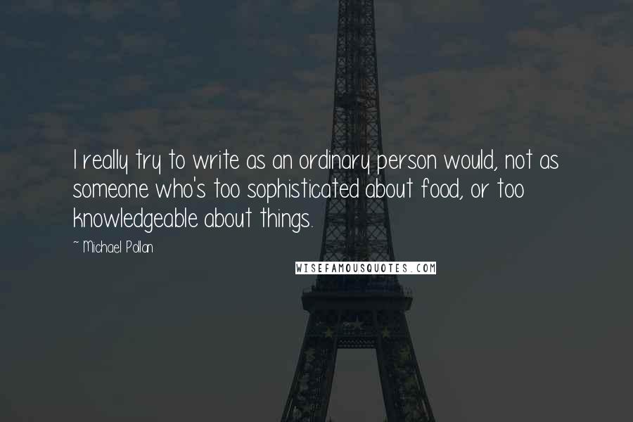 Michael Pollan Quotes: I really try to write as an ordinary person would, not as someone who's too sophisticated about food, or too knowledgeable about things.