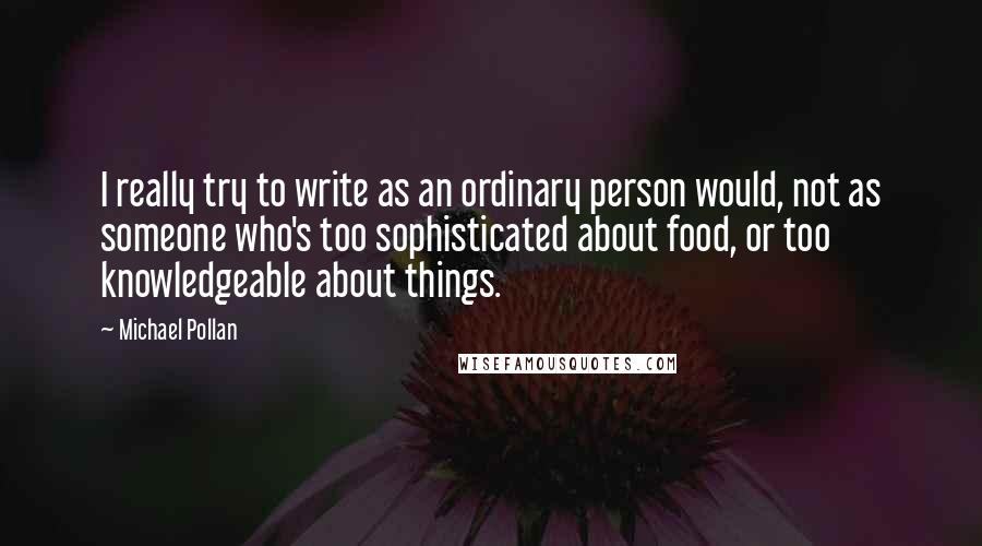 Michael Pollan Quotes: I really try to write as an ordinary person would, not as someone who's too sophisticated about food, or too knowledgeable about things.