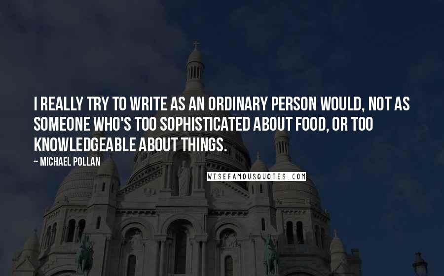 Michael Pollan Quotes: I really try to write as an ordinary person would, not as someone who's too sophisticated about food, or too knowledgeable about things.