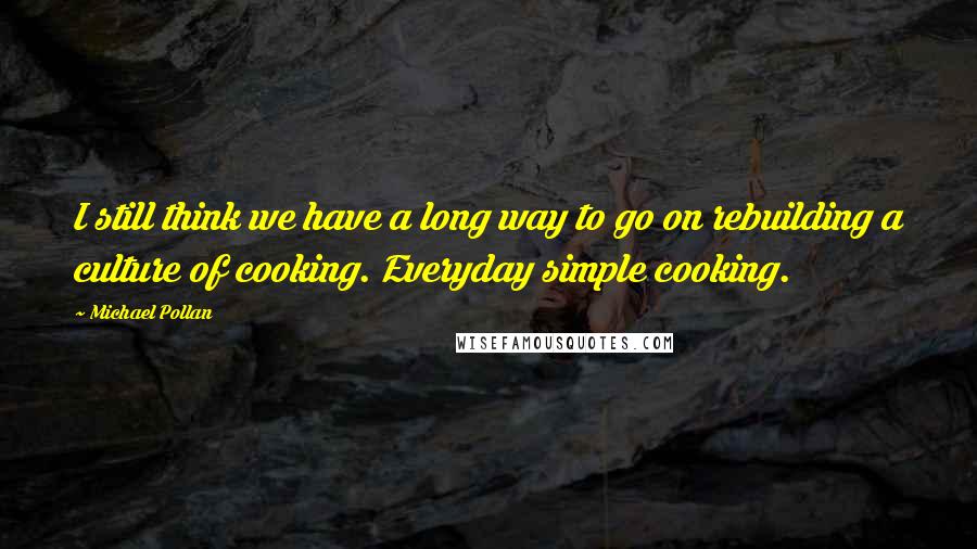 Michael Pollan Quotes: I still think we have a long way to go on rebuilding a culture of cooking. Everyday simple cooking.