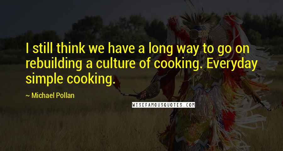 Michael Pollan Quotes: I still think we have a long way to go on rebuilding a culture of cooking. Everyday simple cooking.