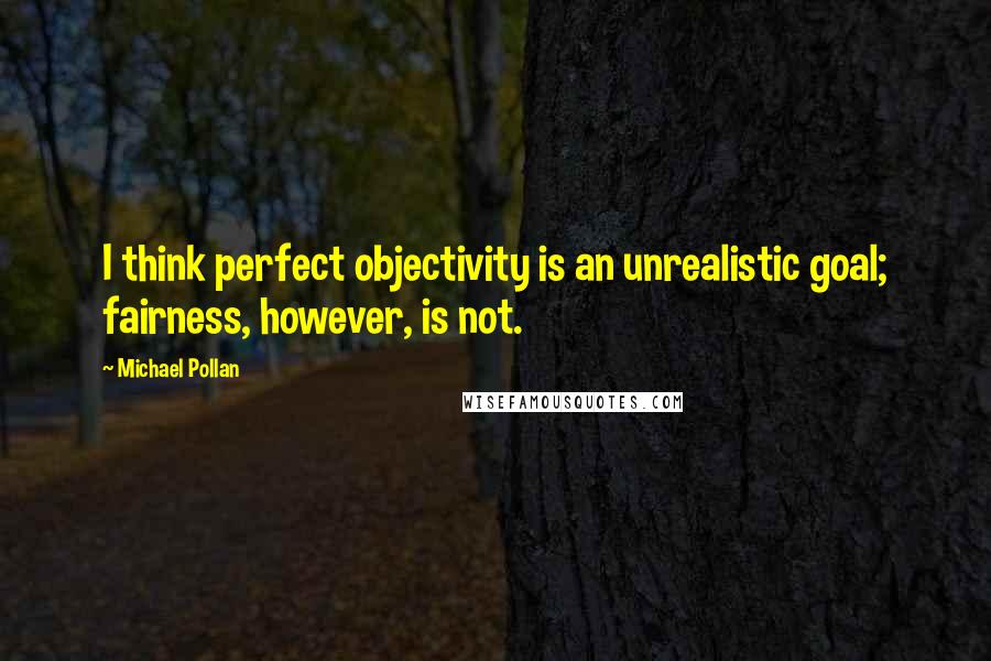 Michael Pollan Quotes: I think perfect objectivity is an unrealistic goal; fairness, however, is not.