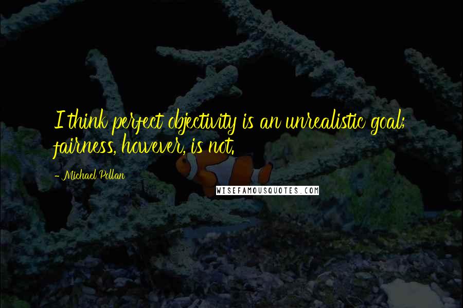Michael Pollan Quotes: I think perfect objectivity is an unrealistic goal; fairness, however, is not.