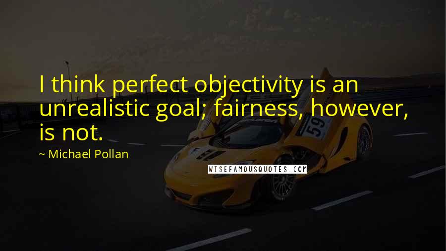 Michael Pollan Quotes: I think perfect objectivity is an unrealistic goal; fairness, however, is not.