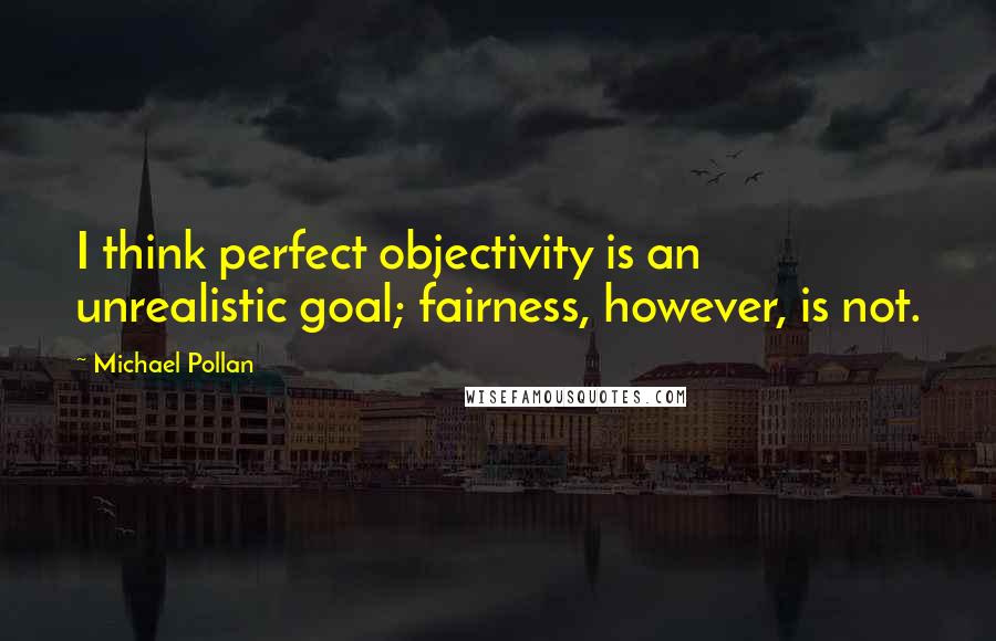 Michael Pollan Quotes: I think perfect objectivity is an unrealistic goal; fairness, however, is not.