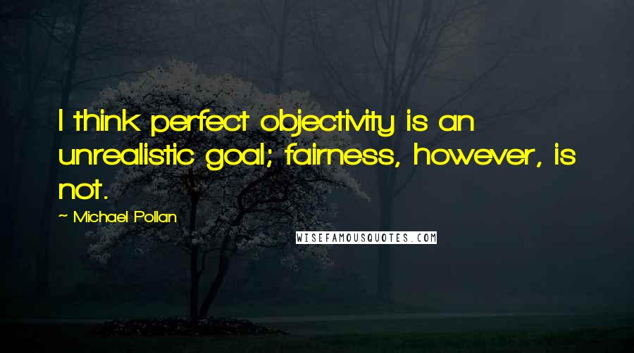 Michael Pollan Quotes: I think perfect objectivity is an unrealistic goal; fairness, however, is not.