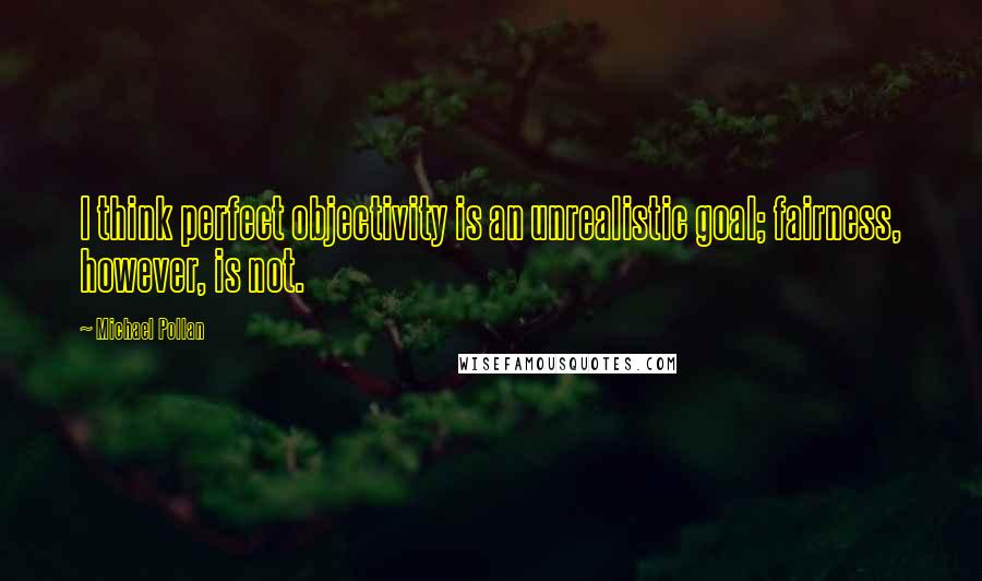 Michael Pollan Quotes: I think perfect objectivity is an unrealistic goal; fairness, however, is not.