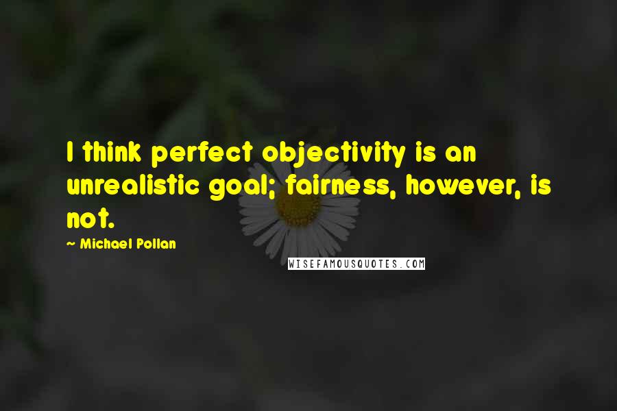 Michael Pollan Quotes: I think perfect objectivity is an unrealistic goal; fairness, however, is not.